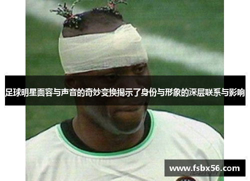 足球明星面容与声音的奇妙变换揭示了身份与形象的深层联系与影响