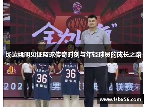 场边姚明见证篮球传奇时刻与年轻球员的成长之路
