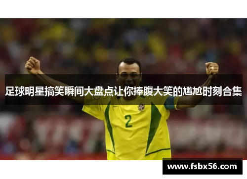 足球明星搞笑瞬间大盘点让你捧腹大笑的尴尬时刻合集