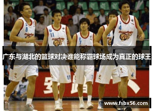 广东与湖北的篮球对决谁能称霸球场成为真正的球王